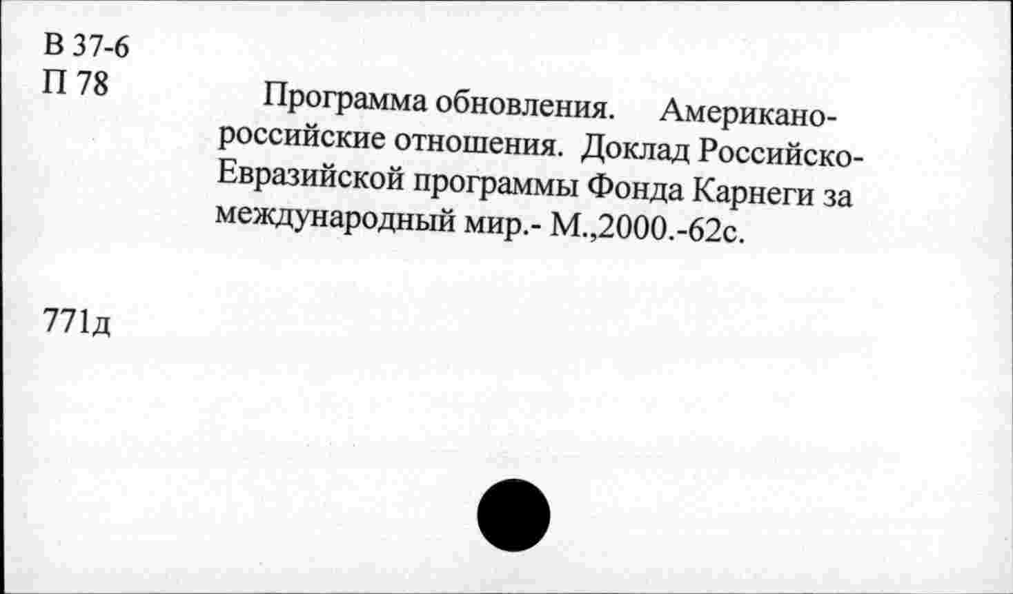 ﻿В 37-6
П78
Программа обновления. Американороссийские отношения. Доклад Российско-Евразийской программы Фонда Карнеги за международный мир.- М.,2000.-62с.
771д